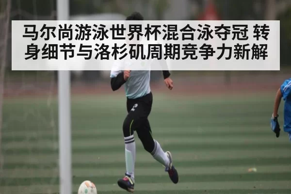 马尔尚游泳世界杯混合泳夺冠 转身细节与洛杉矶周期竞争力新解